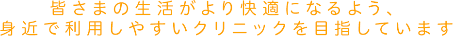 皆さまの生活がより快適になるよう、身近で利用しやすいクリニックを目指しています